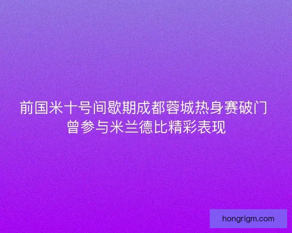 前国米十号间歇期成都蓉城热身赛破门 曾参与米兰德比精彩表现