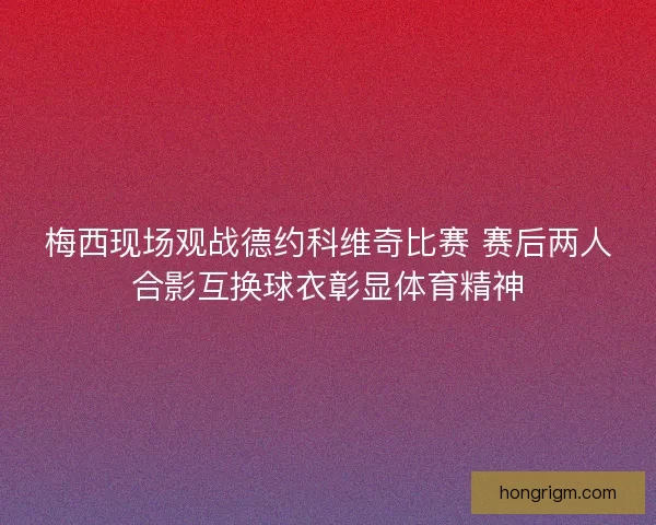 梅西现场观战德约科维奇比赛 赛后两人合影互换球衣彰显体育精神