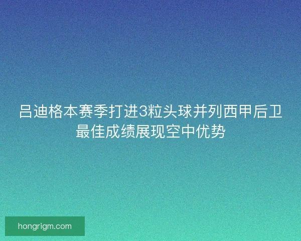 吕迪格本赛季打进3粒头球并列西甲后卫最佳成绩展现空中优势