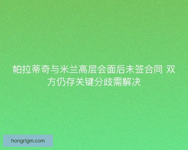 帕拉蒂奇与米兰高层会面后未签合同 双方仍存关键分歧需解决