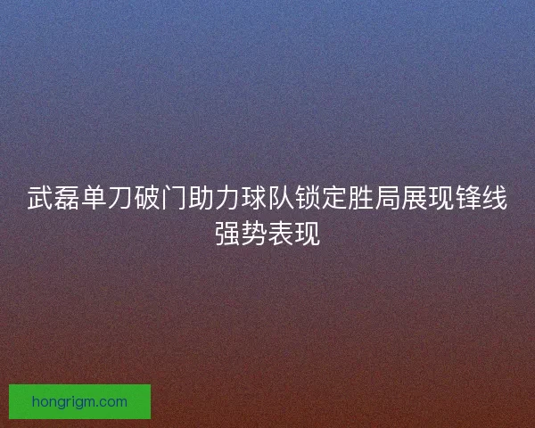 武磊单刀破门助力球队锁定胜局展现锋线强势表现