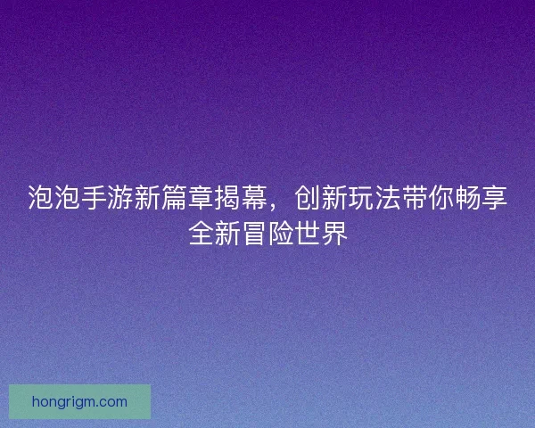 泡泡手游新篇章揭幕，创新玩法带你畅享全新冒险世界