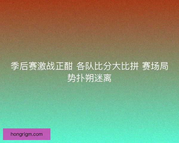 季后赛激战正酣 各队比分大比拼 赛场局势扑朔迷离