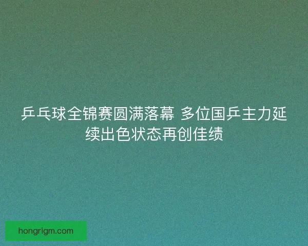 乒乓球全锦赛圆满落幕 多位国乒主力延续出色状态再创佳绩