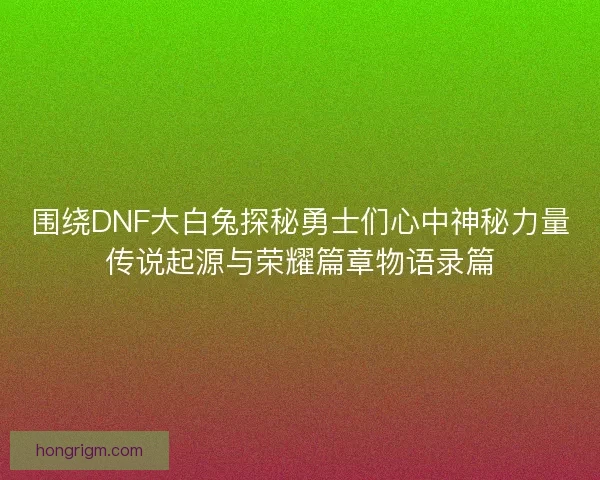 围绕DNF大白兔探秘勇士们心中神秘力量传说起源与荣耀篇章物语录篇 围绕DNF大白兔探秘勇士们心中神秘力量传说起源与荣耀篇章物语录篇