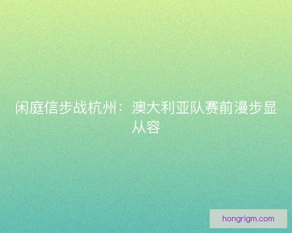 闲庭信步战杭州：澳大利亚队赛前漫步显从容