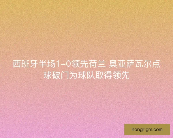 西班牙半场1-0领先荷兰 奥亚萨瓦尔点球破门为球队取得领先