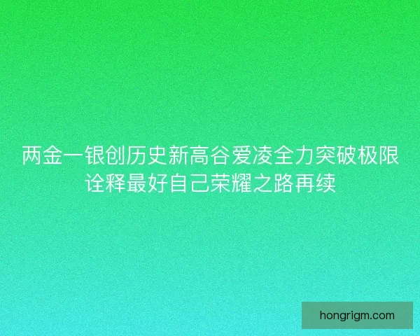 两金一银创历史新高谷爱凌全力突破极限诠释最好自己荣耀之路再续