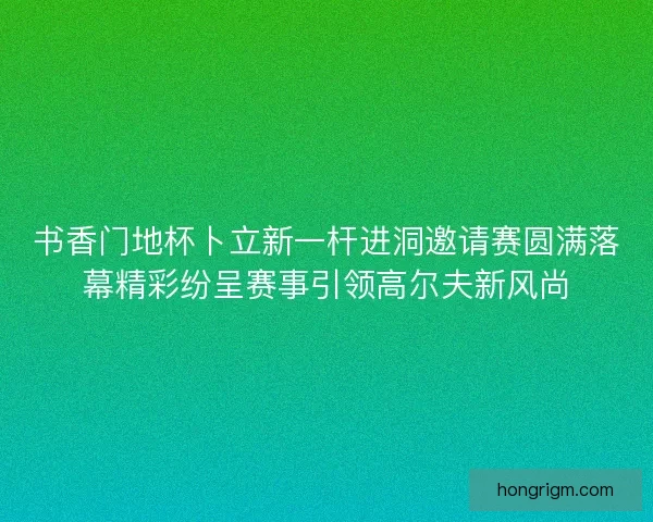 书香门地杯卜立新一杆进洞邀请赛圆满落幕精彩纷呈赛事引领高尔夫新风尚
