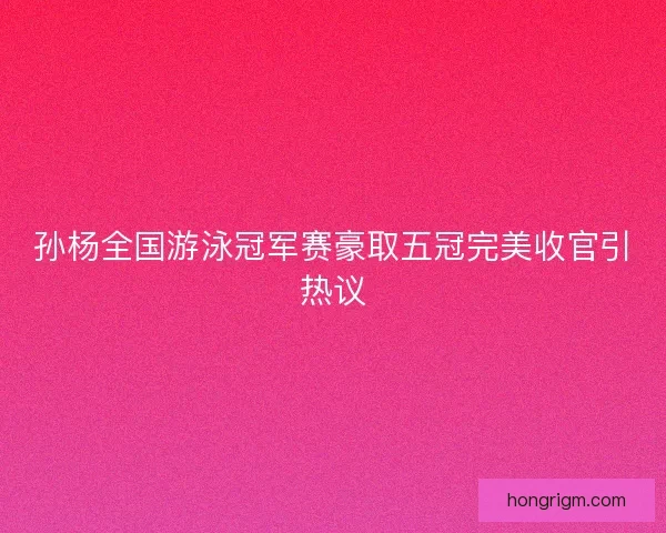 孙杨全国游泳冠军赛豪取五冠完美收官引热议