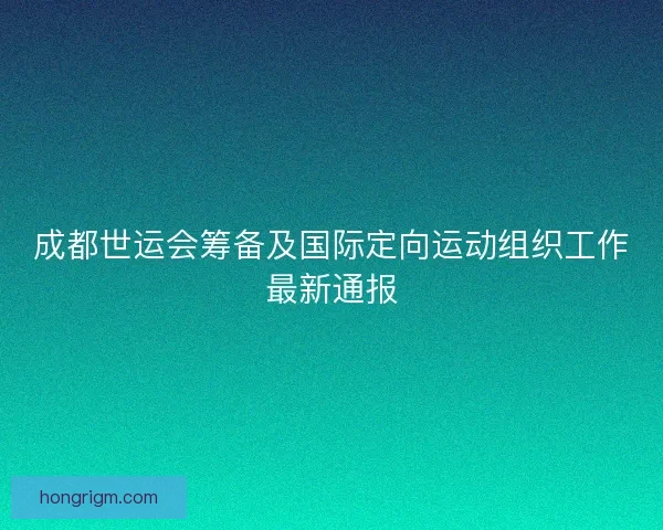 成都世运会筹备及国际定向运动组织工作最新通报 成都世运会筹备及国际定向运动组织工作最新通报