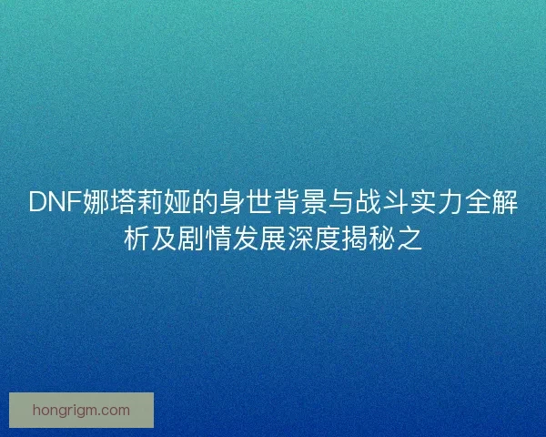 DNF娜塔莉娅的身世背景与战斗实力全解析及剧情发展深度揭秘之
