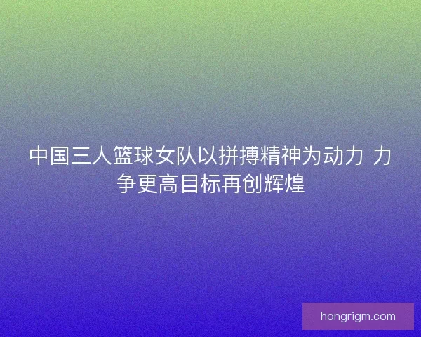 中国三人篮球女队以拼搏精神为动力 力争更高目标再创辉煌