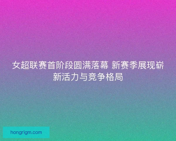 女超联赛首阶段圆满落幕 新赛季展现崭新活力与竞争格局