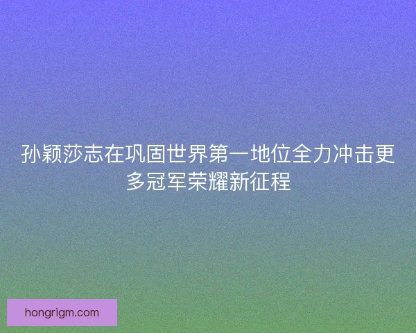 孙颖莎志在巩固世界第一地位全力冲击更多冠军荣耀新征程