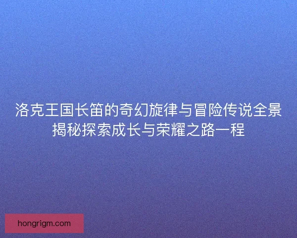 洛克王国长笛的奇幻旋律与冒险传说全景揭秘探索成长与荣耀之路一程