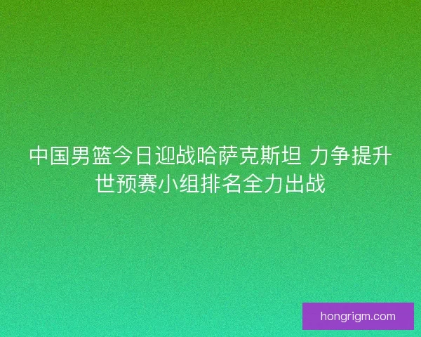 中国男篮今日迎战哈萨克斯坦 力争提升世预赛小组排名全力出战