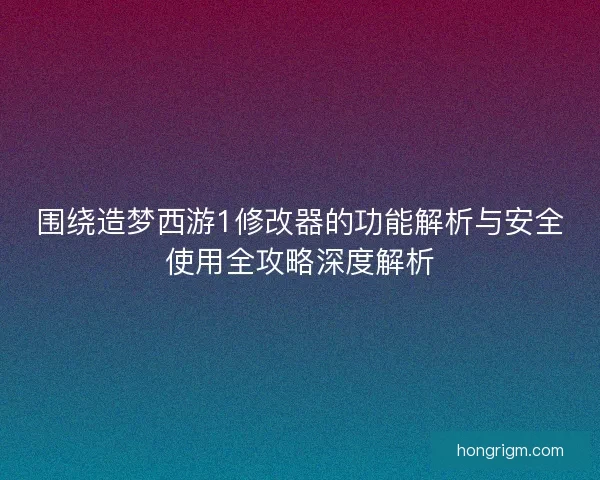 围绕造梦西游1修改器的功能解析与安全使用全攻略深度解析