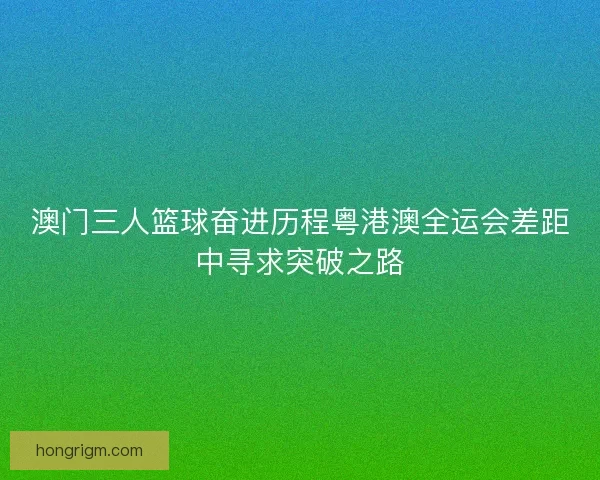 澳门三人篮球奋进历程粤港澳全运会差距中寻求突破之路