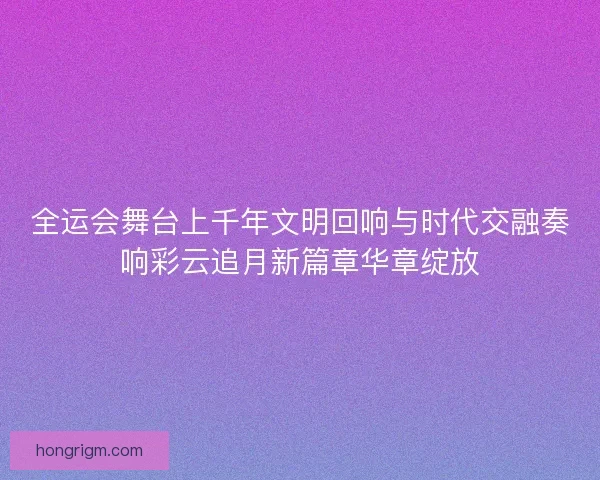 全运会舞台上千年文明回响与时代交融奏响彩云追月新篇章华章绽放 全运会舞台上千年文明回响与时代交融奏响彩云追月新篇章华章绽放