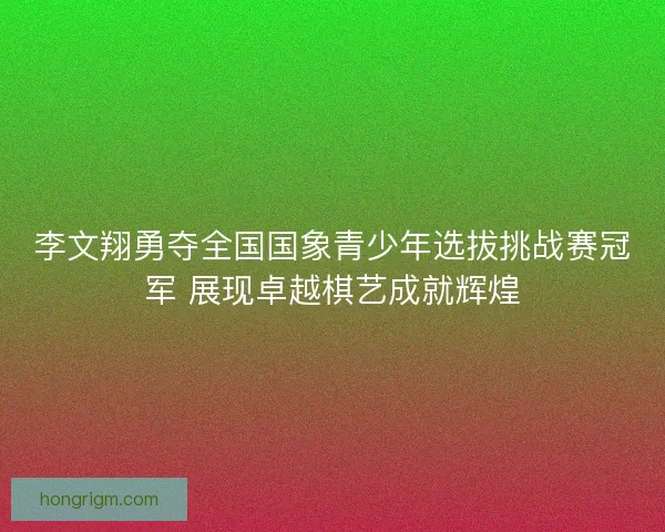 李文翔勇夺全国国象青少年选拔挑战赛冠军 展现卓越棋艺成就辉煌