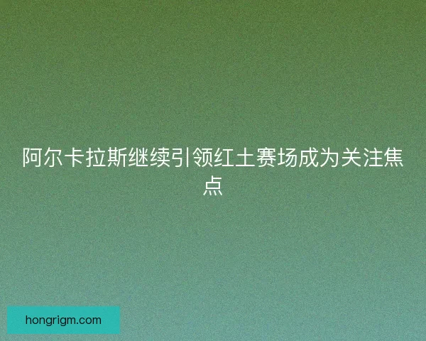 阿尔卡拉斯继续引领红土赛场成为关注焦点