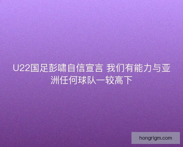 U22国足彭啸自信宣言 我们有能力与亚洲任何球队一较高下