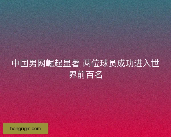 中国男网崛起显著 两位球员成功进入世界前百名 中国男网崛起显著 两位球员成功进入世界前百名