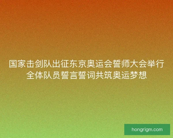 国家击剑队出征东京奥运会誓师大会举行全体队员誓言誓词共筑奥运梦想 国家击剑队出征东京奥运会誓师大会举行全体队员誓言誓词共筑奥运梦想