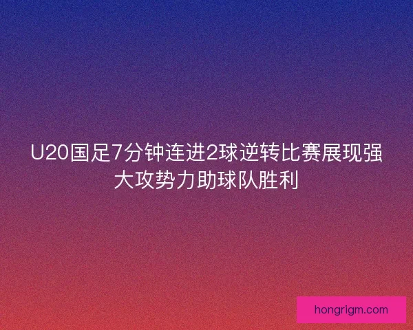 U20国足7分钟连进2球逆转比赛展现强大攻势力助球队胜利