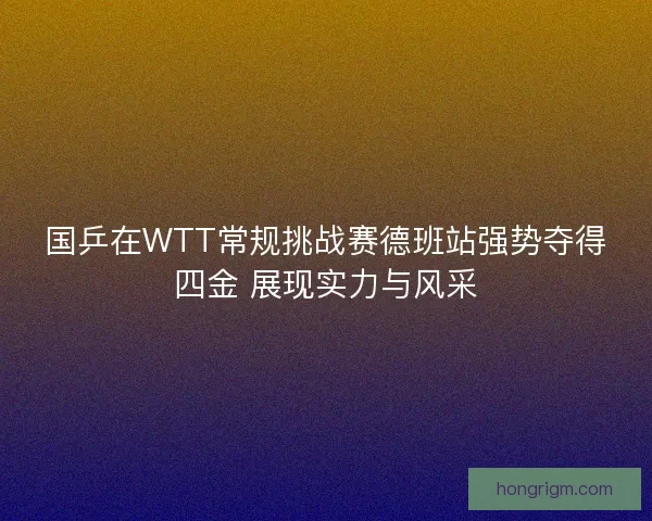 国乒在WTT常规挑战赛德班站强势夺得四金 展现实力与风采 国乒在WTT常规挑战赛德班站强势夺得四金 展现实力与风采