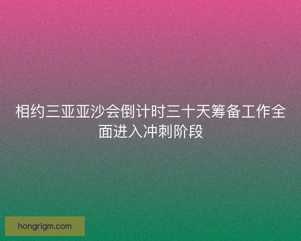 相约三亚亚沙会倒计时三十天筹备工作全面进入冲刺阶段 相约三亚亚沙会倒计时三十天筹备工作全面进入冲刺阶段